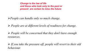 Change is the law of life
          and those who look only to the past or
          present are certain to miss the future."



People can handle only so much change.

 People are at different levels of readiness for change.

 People will be concerned that they don't have enough
resources.

 If you take the pressure off, people will revert to their old
behaviour.
 