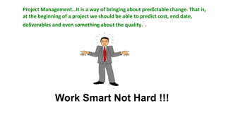 Project Management…It is a way of bringing about predictable change. That is,
at the beginning of a project we should be able to predict cost, end date,
deliverables and even something about the quality. .




             Work Smart Not Hard !!!
 