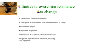 Tactics to overcome resistance
             to change
 Education and communication of logic.

 Participation & involvement of all in the implementation of change.

Facilitation & support.

Negotiation & agreement

Manipulation & co-optation : when other methods fail.

Explicit & implicit coercion-termination, loss of pay,
Loss of pay raise.
 