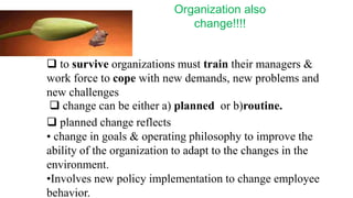 Organization also
                              change!!!!


 to survive organizations must train their managers &
work force to cope with new demands, new problems and
new challenges
  change can be either a) planned or b)routine.
 planned change reflects
• change in goals & operating philosophy to improve the
ability of the organization to adapt to the changes in the
environment.
•Involves new policy implementation to change employee
behavior.
 