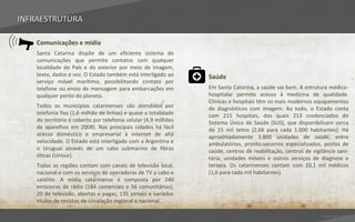 INFRAESTRUTURA

    Comunicações e mídia
    Santa Catarina dispõe de um eficiente sistema de
    comunicações que permite contatos com qualquer
    localidade do País e do exterior por meio de imagem,
    texto, dados e voz. O Estado também está interligado ao      Saúde
    serviço móvel marítimo, possibilitando contato por
    telefone ou envio de mensagem para embarcações em            Em Santa Catarina, a saúde vai bem. A estrutura médico-
    qualquer ponto do planeta.                                   hospitalar permite acesso à medicina de qualidade.
                                                                 Clínicas e hospitais têm os mais modernos equipamentos
    Todos os municípios catarinenses são atendidos por           de diagnósticos com imagem. Ao todo, o Estado conta
    telefonia fixa (1,6 milhão de linhas) e quase a totalidade   com 215 hospitais, dos quais 213 credenciados do
    do território é coberto por telefonia celular (4,9 milhões   Sistema Único de Saúde (SUS), que disponibilizam cerca
    de aparelhos em 2008). Nas principais cidades há fácil       de 15 mil leitos (2,66 para cada 1.000 habitantes). Há
    acesso doméstico e empresarial à internet de alta            aproximadamente 3.800 unidades de saúde, entre
    velocidade. O Estado está interligado com a Argentina e      ambulatórios, pronto-socorros especializados, postos de
    o Uruguai através de um cabo submarino de fibras             saúde, centros de reabilitação, centros de vigilância sani-
    óticas (Unisur).                                             tária, unidades móveis e outros serviços de diagnose e
    Todas as regiões contam com canais de televisão local,       terapia. Os catarinenses contam com 10,1 mil médicos
    nacional e com os serviços de operadoras de TV a cabo e      (1,6 para cada mil habitantes).
    satélite. A mídia catarinense é composta por 240
    emissoras de rádio (184 comerciais e 56 comunitárias),
    20 de televisão, abertas e pagas, 135 jornais e variados
    títulos de revistas de circulação regional e nacional.

                                                                                                                Voltar para índice
 