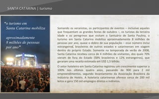SANTA CATARINA | turismo


“o turismo em
 Santa Catarina mobiliza     Somando os veranistas, os participantes de eventos – inclusive aqueles
                             que frequentam as grandes festas de outubro –, os turistas da terceira
                             idade e os peregrinos que visitam o Santuário de Santa Paulina, o
 aproximadamente             turismo em Santa Catarina mobiliza aproximadamente 8 milhões de
 8 milhões de pessoas        pessoas por ano, quase o dobro de sua população – esse número inclui
 por ano”                    estrangeiros, brasileiros de outros estados e catarinenses em viagem
                             dentro do próprio Estado. Somente na temporada de verão de 2008,
                             Santa Catarina recebeu cerca de 4 milhões de visitantes, dos quais 70%
                             vieram de fora do Estado (58% brasileiros e 12% estrangeiros), que
                             geraram uma receita estimada em US$ 1,5 bilhão.
                             O setor hoteleiro em Santa Catarina registrou um crescimento superior a
                             100% nos últimos quatro anos, passando de 900 para 2 mil
                             empreendimentos, segundo levantamento da Associação Brasileira da
                             Indústria de Hotéis. A hotelaria catarinense oferece cerca de 200 mil
                             leitos e gera 150 mil empregos diretos e indiretos.



                                                                                               Voltar para índice
 