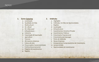 ÍNDICE




         1.   Santa Catarina                         2.   Imbituba
               a.   Localização                            a.   Highlights
               b.   Qualidade de Vida                      b.   Imbituba: Um Mar de Oportunidades
               c.   Multicultural                          c.   Regiões
               d.   SC x Brasil                            d.   Localização
               e.   SC x Mercosul                          e.   Infraestrutura
               f.   Infraestrutura                         f.   Investimentos Iniciativa Privada
               g.   Indústria                              g.   Investimentos Públicos
               h.   Importação & Exportação                h.   Crescimento Populacional
               i.   Agricultura                            i.   Crescimento de Empregos
               j.   Turismo                                j.   Porto de Imbituba
               k.   20 maiores empresas                    k.   Novas Empresas
               l.   Cultura & Arte                         l.   Comparativos Comprobatórios de Crescimento
               m.   Preservação e Sustentabilidade         m.   Jornais & Web
               n.   Política Governamental                 n.   Oportunidade de Investimento
               o.   Projetos & Investimentos
               p.   Regiões




                                                                                                             Voltar para índice
 