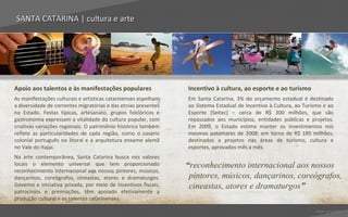 SANTA CATARINA | cultura e arte




Apoio aos talentos e às manifestações populares                 Incentivo à cultura, ao esporte e ao turismo
As manifestações culturais e artísticas catarinenses espelham   Em Santa Catarina, 3% do orçamento estadual é destinado
a diversidade de correntes migratórias e das etnias presentes   ao Sistema Estadual de Incentivo à Cultura, ao Turismo e ao
no Estado. Festas típicas, artesanato, grupos folclóricos e     Esporte (Seitec) – cerca de R$ 300 milhões, que são
gastronomia expressam a vitalidade da cultura popular, com      repassados aos municípios, entidades públicas e projetos.
criativas variações regionais. O patrimônio histórico também    Em 2009, o Estado estima manter os investimentos nos
reflete as particularidades de cada região, como o casario      mesmos patamares de 2008: em torno de R$ 185 milhões,
colonial português no litoral e a arquitetura enxame alemã      destinados a projetos nas áreas de turismo, cultura e
no Vale do Itajaí.                                              esportes, aprovados mês a mês.
Na arte contemporânea, Santa Catarina busca nos valores
locais o elemento universal que tem proporcionado               “reconhecimento internacional aos nossos
reconhecimento internacional aos nossos pintores, músicos,
dançarinos, coreógrafos, cineastas, atores e dramaturgos.        pintores, músicos, dançarinos, coreógrafos,
Governo e iniciativa privada, por meio de incentivos fiscais,    cineastas, atores e dramaturgos”
patrocínios e premiações, têm apoiado efetivamente a
produção cultural e os talentos catarinenses.

                                                                                                                   Voltar para índice
 