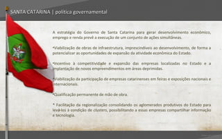 SANTA CATARINA | política governamental


                A estratégia do Governo de Santa Catarina para gerar desenvolvimento econômico,
                emprego e renda prevê a execução de um conjunto de ações simultâneas.

                •Viabilização de obras de infraestrutura, imprescindíveis ao desenvolvimento, de forma a
                potencializar as oportunidades de expansão da atividade econômica do Estado.

                •Incentivo à competitividade e expansão das empresas localizadas no Estado e a
                implantação de novos empreendimentos em áreas deprimidas.

                •Viabilização da participação de empresas catarinenses em feiras e exposições nacionais e
                internacionais.

                •Qualificação permanente de mão de obra.

                * Facilitação da regionalização consolidando os aglomerados produtivos do Estado para
                levá-los à condição de clusters, possibilitando a essas empresas compartilhar informação
                e tecnologia.



                                                                                                   Voltar para índice
 