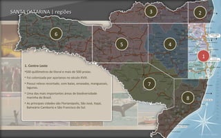 SANTA CATARINA | regiões                                                3           2


                            6
                                                                    5       4

                                                                                        1
     1. Centro Leste
     •500 quilômetros de litoral e mais de 500 praias.
     • Foi colonizada por açorianos no século XVIII.
     • Possui relevo recortado, com baías, enseadas, manguezais,        7
       lagunas.
     • Uma das mais importantes áreas de biodiversidade
       marinha do Brasil.                                                       8
     • As principais cidades são Florianópolis, São José, Itajaí,
       Balneário Camboriú e São Francisco do Sul.




                                                                                    Voltar para regiões
 
