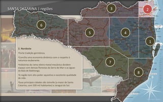 SANTA CATARINA | regiões                                             3           2


                           6
                                                                 5       4

                                                                                     1
     2. Nordeste
     •Forte tradição germânica.
     •Concilia uma economia dinâmica com o respeito à
     natureza exuberante.
     •Indústrias do ramo eletro-metal-mecânico dividem
                                                                     7
     espaço com densas florestas da Serra do Mar e as águas
     da Baía de Babitonga.
     •A região tem alto poder aquisitivo e excelente qualidade
                                                                             8
     de vida.
     •Suas principais cidades são Joinville (a maior de Santa
     Catarina, com 500 mil habitantes) e Jaraguá do Sul.




                                                                                 Voltar para regiões
 