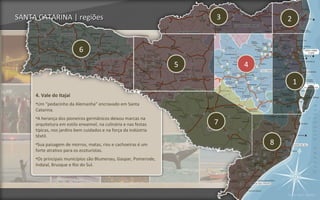 SANTA CATARINA | regiões                                             3           2


                           6
                                                                 5       4

                                                                                     1
     4. Vale do Itajaí
     •Um "pedacinho da Alemanha" encravado em Santa
     Catarina.
     •A herança dos pioneiros germânicos deixou marcas na
     arquitetura em estilo enxaimel, na culinária e nas festas       7
     típicas, nos jardins bem cuidados e na força da indústria
     têxtil.
     •Sua paisagem de morros, matas, rios e cachoeiras é um                  8
     forte atrativo para os ecoturistas.
     •Os principais municípios são Blumenau, Gaspar, Pomerode,
     Indaial, Brusque e Rio do Sul.




                                                                                 Voltar para regiões
 