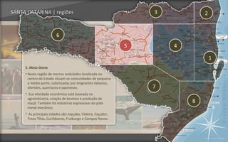 SANTA CATARINA | regiões                                          3           2


                         6
                                                              5       4

                                                                                  1
     5. Meio-Oeste
     • Nesta região de morros ondulados localizada no
       centro do Estado situam-se comunidades de pequeno
       e médio porte, colonizadas por imigrantes italianos,
       alemães, austríacos e japoneses.                           7
     • Sua atividade econômica está baseada na
      agroindústria, criação de bovinos e produção de
      maçã. Também há indústrias expressivas do pólo                      8
      metal-mecânico.
     • As principais cidades são Joaçaba, Videira, Caçador,
      Treze Tílias, Curitibanos, Fraiburgo e Campos Novos.




                                                                              Voltar para regiões
 
