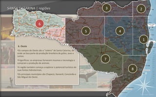 SANTA CATARINA | regiões                                               3           2


                          6
                                                                   5       4

                                                                                       1
     6. Oeste
     •Os campos do Oeste são o "celeiro" de Santa Catarina, de
     onde sai boa parte da produção brasileira de grãos, aves e
     suínos.
     •Frigoríficos: as empresas fornecem insumos e tecnologia e        7
     compram a produção de animais.
     •A região também começa a explorar o potencial turístico de
     suas fontes hidrotermais.                                                 8
     •Os principais municípios são Chapecó, Xanxerê, Concórdia e
     São Miguel do Oeste.




                                                                                   Voltar para regiões
 