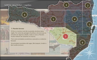 SANTA CATARINA | regiões                                               3           2


                           6
                                                                   5       4

                                                                                       1
     7. Planalto Serrano
     •O frio e o turismo rural são os grandes atrativos desta
     região. Por conta das paisagens bucólicas e da neve que se
     precipita em algumas cidades, todos os anos o Planalto
     recebe milhares de visitantes no inverno.                         7
     •Tem como atividades econômicas a pecuária e a indústria
     florestal
     •Os principais municípios são Lages, São Joaquim, Urubici e               8
     Bom Jardim da Serra.




                                                                                   Voltar para regiões
 