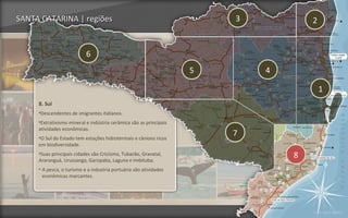 SANTA CATARINA | regiões                                                3           2


                           6
                                                                    5       4

                                                                                        1
     8. Sul
     •Descendentes de imigrantes italianos.
     •Extrativismo mineral e indústria cerâmica são as principais
     atividades econômicas.
     •O Sul do Estado tem estações hidrotermais e cânions ricos
                                                                        7
     em biodiversidade.
     •Suas principais cidades são Criciúma, Tubarão, Gravatal,
     Araranguá, Urussanga, Garopaba, Laguna e Imbituba.
                                                                                8
     • A pesca, o turismo e a industria portuária são atividades
       econômicas marcantes.




                                                                                    Voltar para regiões
 
