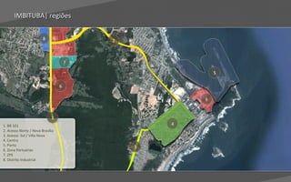 IMBITUBA| regiões
                dados


                        8
                        8                 2
                                          2



                                      7
                                      7
                                                          5
                                                          5

                                  6
                                  6

                                                      6
                                                      6


                             1
                             1
1. BR 101                                         4
                                                  4
2. Acesso Norte / Nova Brasília
3. Acesso Sul / Villa Nova
4. Centro
5. Porto                                      3
                                              3
6. Zona Portuárias
7. ZPE
8. Distrito Industrial



                                                              Voltar para índice
 