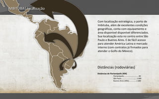 IMBITUBA| localização


                        Com localização estratégica, o porto de
                        Imbituba, além de excelentes condições
                        geográficas, conta com equipamento e
                        área disponível disponível diferenciados.
                        Sua localização esta no centro entre São
                        Paulo e Buenos Aires. E de fácil acesso
                        para atender América Latina e mercado
                        interno (com contratos já firmados para
                        atender o Golfo do México).




                        Distâncias (rodoviárias)
                        Distâncias de Florianópolis (KM)
                                         Florianópolis..............................90
                                         São Paulo..........................,....1.680
                                         Buenos Aires (ARG)...............1.680




                                                                                         Voltar para índice
 