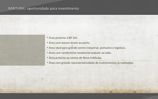 IMBITUBA| oportunidade para investimento




                     • Área próxima à BR 101.
                     • Área com acesso direto ao porto.
                     • Área ideal para grande centro industrial, portuário e logístico.
                     • Área com condomínio residencial popular ao lado.
                     • Área próxima ao centro de Nova Imbituba.
                     • Área com grande representatividade de investimentos já realizados.




                                                                                            Voltar para índice
 