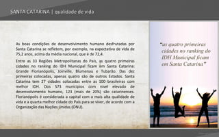 SANTA CATARINA | qualidade de vida




  As boas condições de desenvolvimento humano desfrutadas por            “as quatro primeiras
  Santa Catarina se refletem, por exemplo, na expectativa de vida de
                                                                          cidades no ranking do
  75,2 anos, acima da média nacional, que é de 72,4.
                                                                          IDH Municipal ficam
  Entre as 33 Regiões Metropolitanas do País, as quatro primeiras
  cidades no ranking do IDH Municipal ficam em Santa Catarina:            em Santa Catarina”
  Grande Florianópolis, Joinville, Blumenau e Tubarão. Das dez
  primeiras colocadas, apenas quatro são de outros Estados. Santa
  Catarina tem 27 cidades colocadas entre as 100 brasileiras com
  melhor IDH. Dos 573 municípios com nível elevado de
  desenvolvimento humano, 123 (mais de 20%) são catarinenses.
  Florianópolis é considerada a capital com a mais alta qualidade de
  vida e a quarta melhor cidade do País para se viver, de acordo com a
  Organização das Nações Unidas (ONU).




                                                                                         Voltar para índice
 