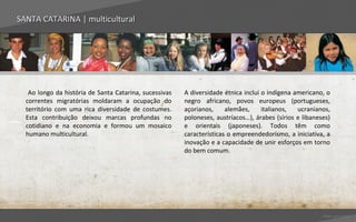 SANTA CATARINA | multicultural




   Ao longo da história de Santa Catarina, sucessivas   A diversidade étnica inclui o indígena americano, o
  correntes migratórias moldaram a ocupação do          negro africano, povos europeus (portugueses,
  território com uma rica diversidade de costumes.      açorianos,     alemães,     italianos,  ucranianos,
  Esta contribuição deixou marcas profundas no          poloneses, austríacos…), árabes (sírios e libaneses)
  cotidiano e na economia e formou um mosaico           e orientais (japoneses). Todos têm como
  humano multicultural.                                 características o empreendedorismo, a iniciativa, a
                                                        inovação e a capacidade de unir esforços em torno
                                                        do bem comum.




                                                                                                         Voltar para índice
 