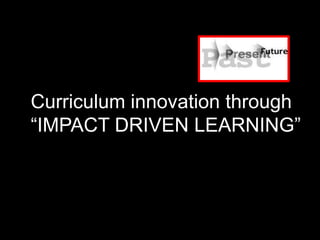 Curriculum innovation through
“IMPACT DRIVEN LEARNING”
 