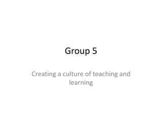Group 5

Creating a culture of teaching and
             learning
 