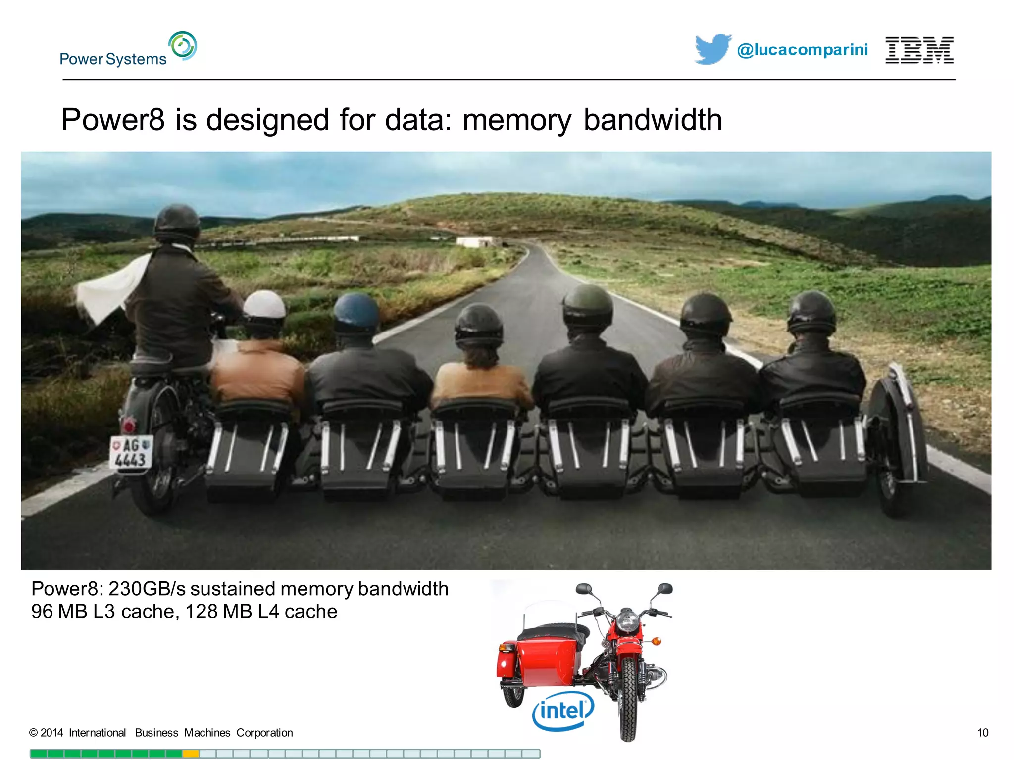 @lucacomparini
Power8  is  designed  for  data:  memory  bandwidth
©  2014   International   Business   Machines   Corporation 10
Power8:  230GB/s  sustained  memory  bandwidth
96  MB  L3  cache,  128  MB  L4  cache
 