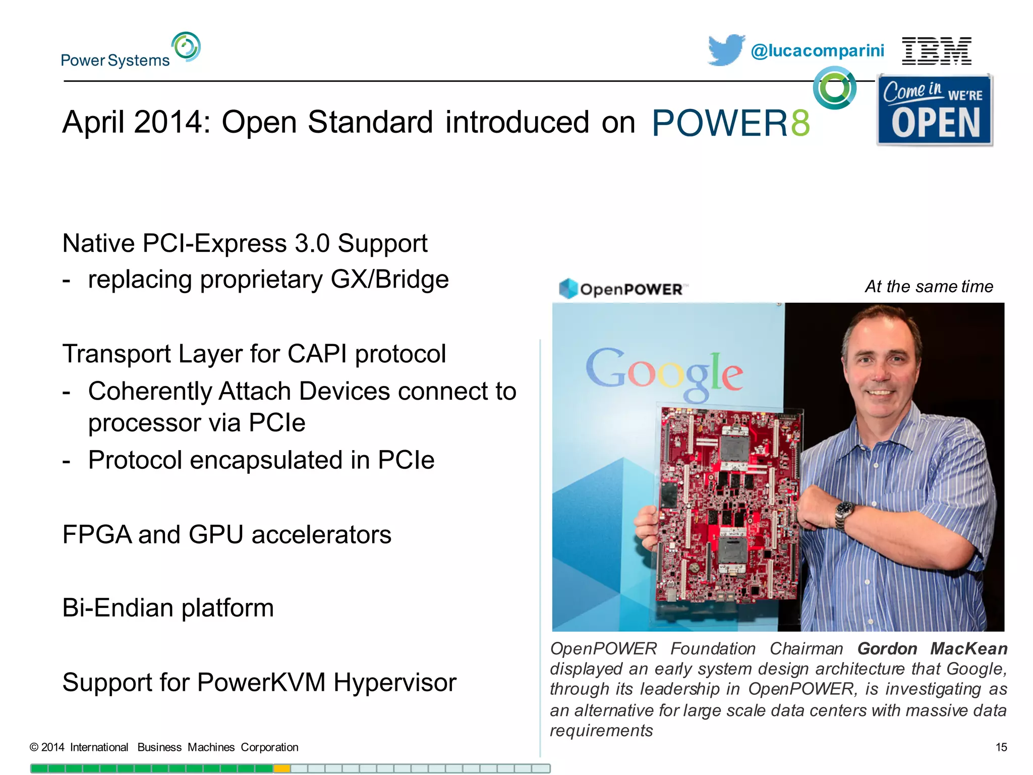 @lucacomparini
April  2014:  Open  Standard  introduced  on
Native  PCI-­Express  3.0  Support
-­ replacing  proprietary  GX/Bridge
Transport  Layer  for  CAPI  protocol
-­ Coherently  Attach  Devices  connect  to  
processor  via  PCIe
-­ Protocol  encapsulated  in  PCIe
FPGA  and  GPU  accelerators
Bi-­Endian  platform
Support  for  PowerKVM Hypervisor
©  2014   International   Business   Machines   Corporation 15
OpenPOWER Foundation Chairman Gordon MacKean
displayed an early system design architecture that Google,
through its leadership in OpenPOWER, is investigating as
an alternative for large scale data centers with massive data
requirements
At  the  same  time
 