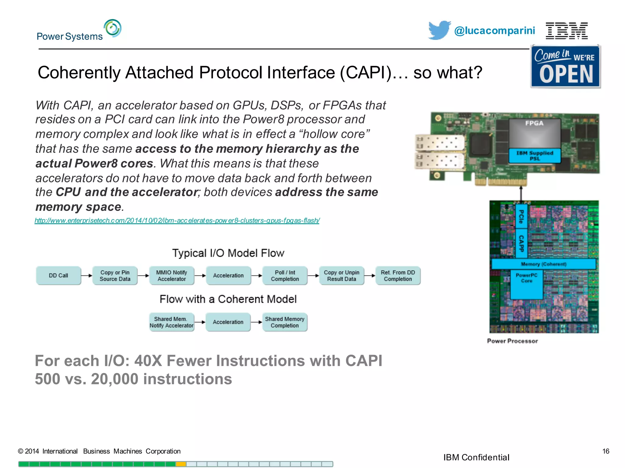 @lucacomparini
Coherently  Attached  Protocol  Interface  (CAPI)…  so  what?
©  2014   International   Business   Machines   Corporation 16
For  each  I/O:  40X  Fewer  Instructions  with  CAPI
500  vs.  20,000  instructions
With  CAPI,  an  accelerator  based  on  GPUs,  DSPs,  or  FPGAs  that  
resides  on  a  PCI  card  can  link  into  the  Power8  processor  and  
memory  complex  and  look  like  what  is  in  effect  a  “hollow  core”  
that  has  the  same  access  to  the  memory  hierarchy  as  the  
actual  Power8  cores.  What  this  means  is  that  these  
accelerators  do  not  have  to  move  data  back  and  forth  between  
the  CPU  and  the  accelerator;;  both  devices  address  the  same  
memory  space.
http://www.enterprisetech.com/2014/10/02/ibm-­accelerates-­pow er8-­clusters-­gpus-­fpgas-­flash/
IBM  Confidential
 