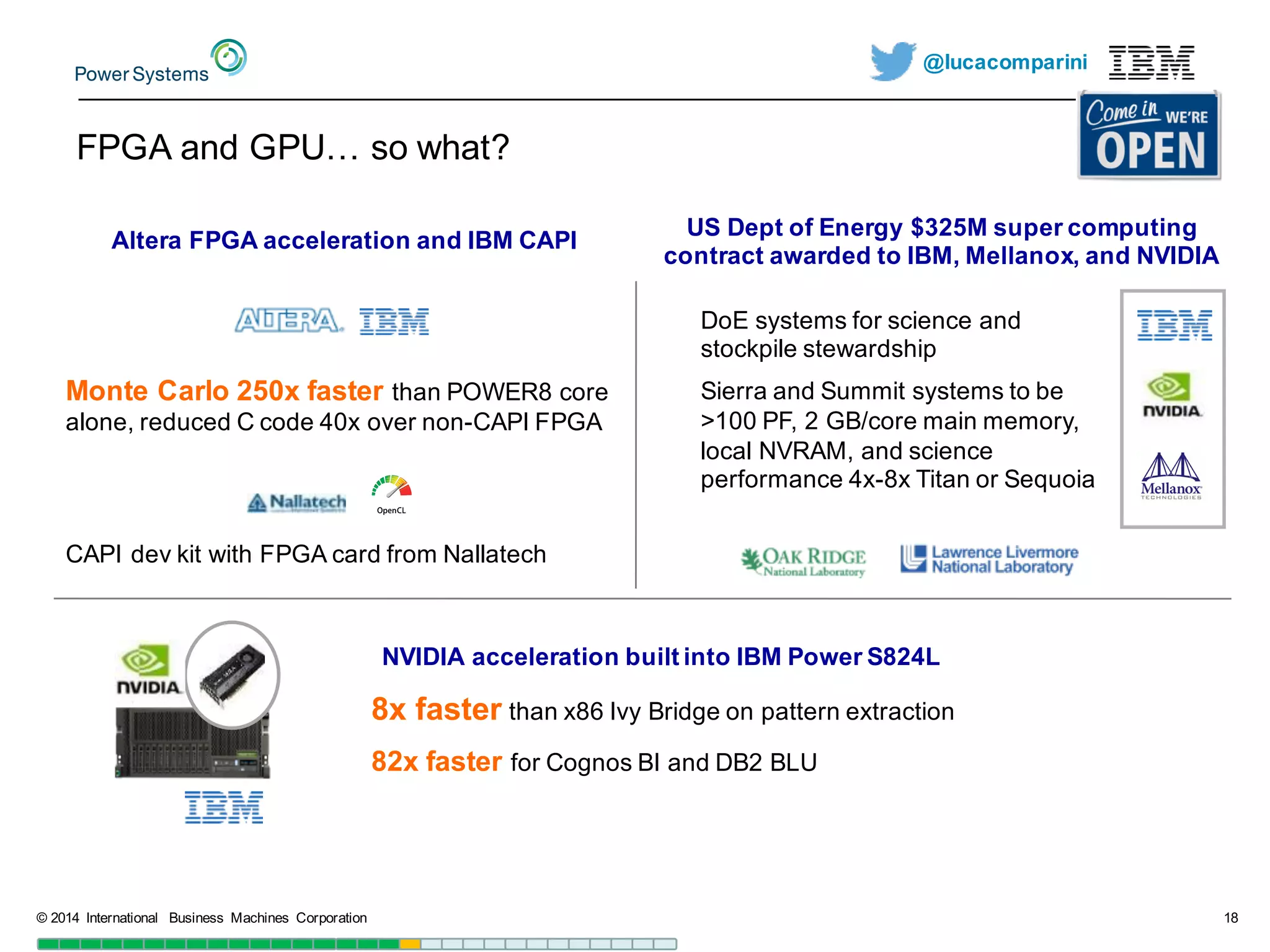 @lucacomparini
FPGA  and  GPU…  so  what?
©  2014   International   Business   Machines   Corporation 18
NVIDIA  acceleration  built  into  IBM  Power  S824L  
8x  faster than  x86  Ivy  Bridge  on  pattern  extraction
82x  faster for  Cognos BI  and  DB2  BLU  
Altera  FPGA  acceleration  and  IBM  CAPI
Monte  Carlo  250x  faster than  POWER8  core  
alone,  reduced  C  code  40x  over  non-­CAPI  FPGA
CAPI  dev kit  with  FPGA  card  from  Nallatech
US  Dept of  Energy  $325M  super  computing  
contract  awarded  to  IBM,  Mellanox,  and  NVIDIA
DoE  systems  for  science  and  
stockpile  stewardship
Sierra  and  Summit  systems  to  be  
>100  PF,  2  GB/core  main  memory,  
local  NVRAM,  and  science  
performance  4x-­8x  Titan  or  Sequoia
 