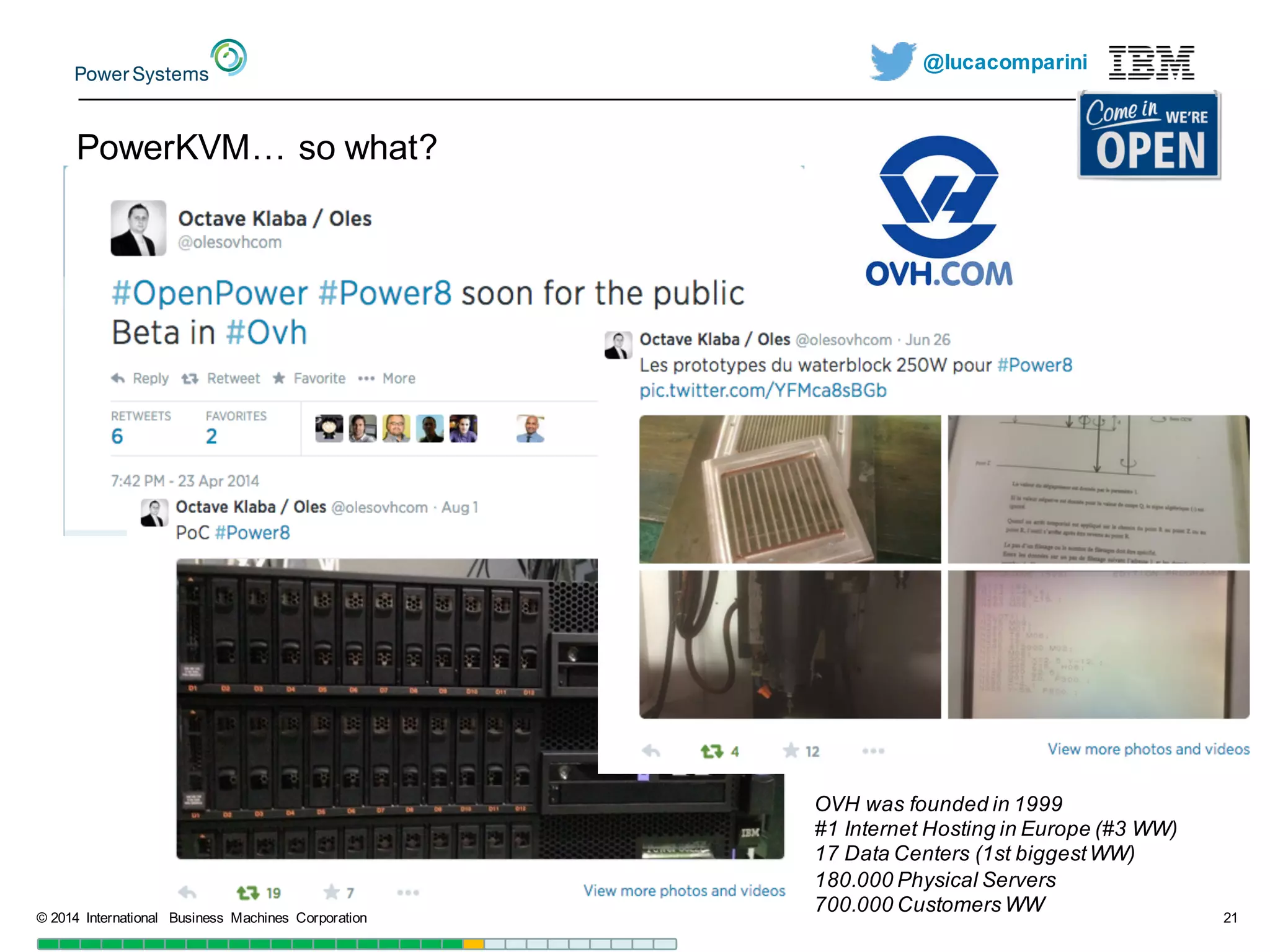 @lucacomparini
PowerKVM…  so  what?
©  2014   International   Business   Machines   Corporation 21
OVH  was founded in  1999
#1  Internet  Hosting  in  Europe  (#3  WW)
17  Data  Centers  (1st  biggestWW)
180.000  Physical Servers
700.000  Customers WW
 