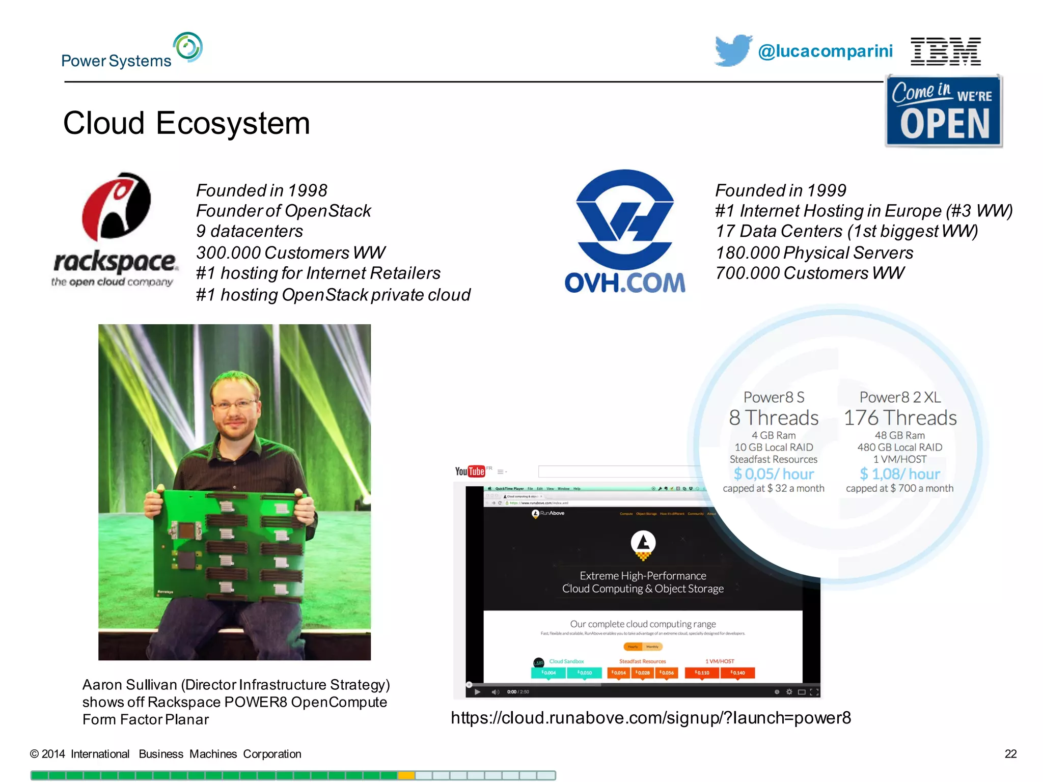 @lucacomparini
©  2014   International   Business   Machines   Corporation 22
Founded in  1998
Founder of  OpenStack
9  datacenters
300.000  Customers WW
#1  hosting  for  Internet  Retailers
#1  hosting  OpenStack private  cloud
Aaron  Sullivan  (Director  Infrastructure  Strategy)  
shows  off  Rackspace  POWER8  OpenCompute
Form  Factor  Planar  
Cloud  Ecosystem
Founded in  1999
#1  Internet  Hosting  in  Europe  (#3  WW)
17  Data  Centers  (1st  biggestWW)
180.000  Physical Servers
700.000  Customers WW
https://cloud.runabove.com/signup/?launch=power8
 