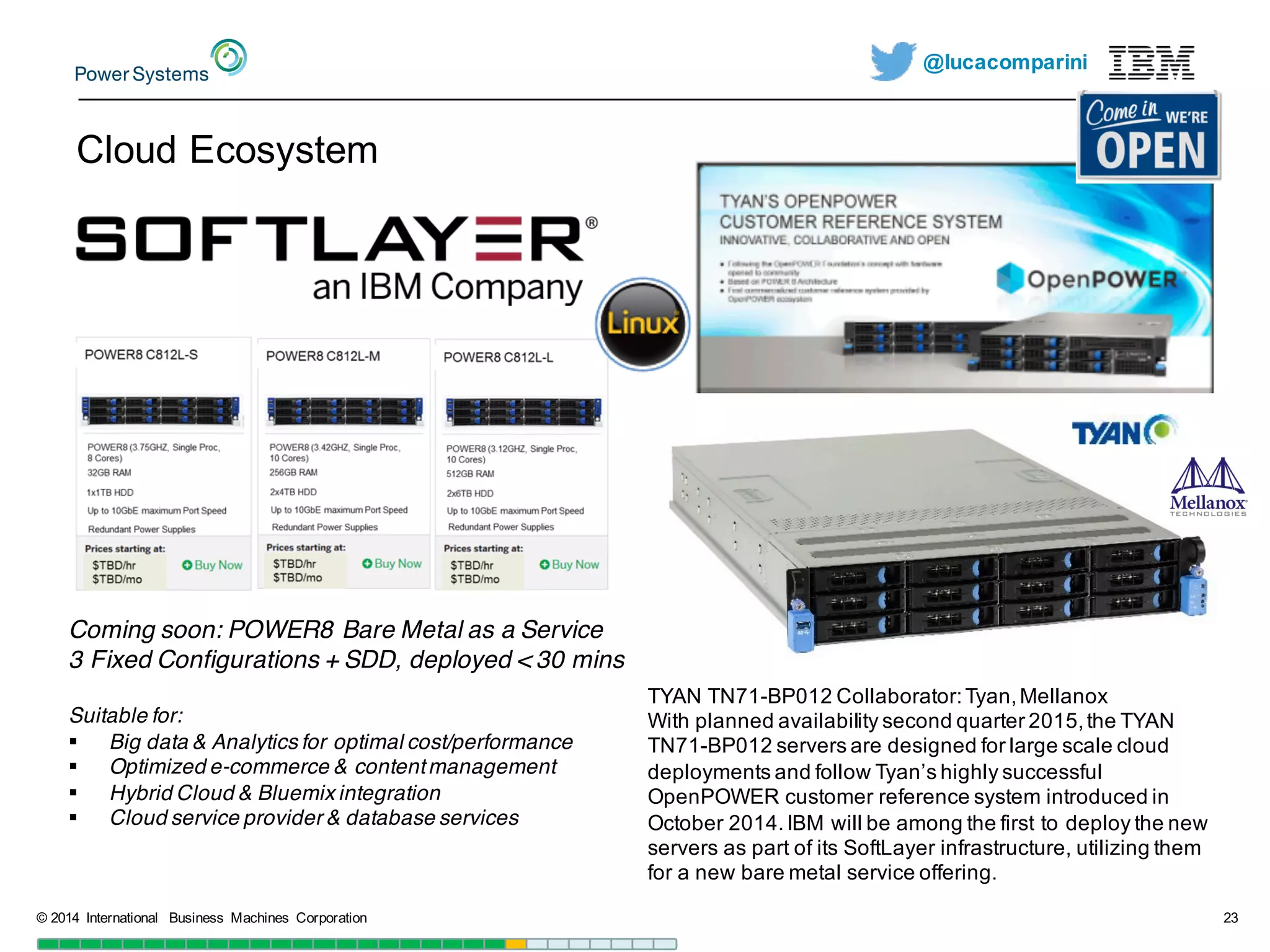 @lucacomparini
Cloud  Ecosystem
©  2014   International   Business   Machines   Corporation 23
Coming soon: POWER8 Bare Metal as a Service
3 Fixed Configurations + SDD, deployed < 30 mins
Suitable for:
§ Big data & Analytics for optimal cost/performance
§ Optimized e-commerce & contentmanagement
§ Hybrid Cloud & Bluemix integration
§ Cloud service provider & database services
TYAN  TN71-­BP012  Collaborator:  Tyan,  Mellanox
With  planned  availability  second  quarter  2015,  the  TYAN  
TN71-­BP012  servers  are  designed  for  large  scale  cloud  
deployments  and  follow  Tyan’s highly  successful  
OpenPOWER customer  reference  system  introduced  in  
October  2014.  IBM  will  be  among  the  first  to  deploy  the  new  
servers  as  part  of  its  SoftLayer infrastructure,  utilizing  them  
for  a  new  bare  metal  service  offering.
 