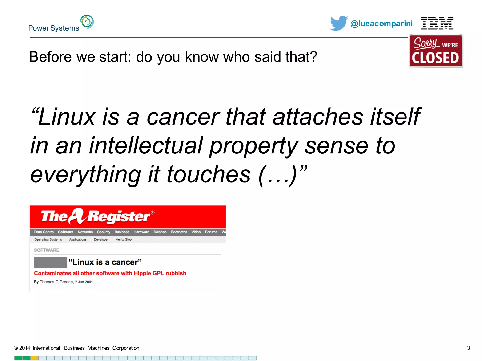 @lucacomparini
Before  we  start:  do  you  know  who  said  that?
©  2014   International   Business   Machines   Corporation 3
“Linux  is  a  cancer  that  attaches  itself  
in  an  intellectual  property  sense  to  
everything  it  touches  (…)”
 