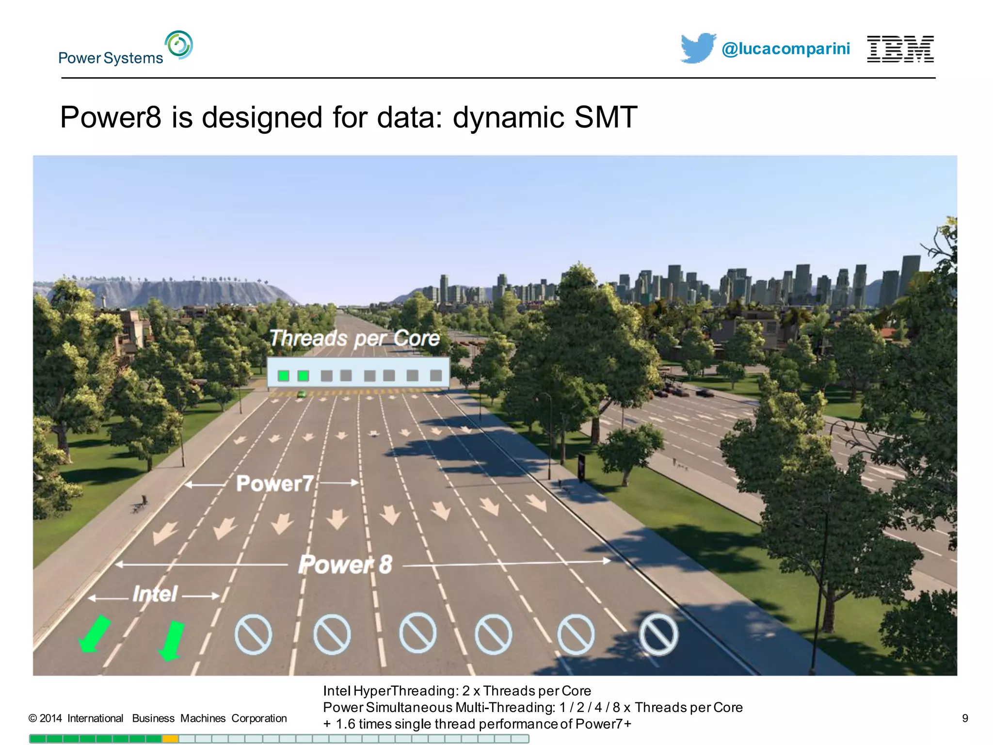 @lucacomparini
Power8  is  designed  for  data:  dynamic  SMT
©  2014   International   Business   Machines   Corporation 9
Intel  HyperThreading:  2  x  Threads  per  Core
Power  Simultaneous  Multi-­Threading:  1  /  2  /  4  /  8  x  Threads  per  Core
+  1.6  times  single  thread  performance  of  Power7+
 