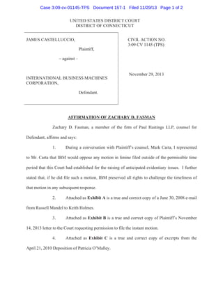 Case 3:09-cv-01145-TPS Document 157-1 Filed 11/29/13 Page 1 of 2
UNITED STATES DISTRICT COURT
DISTRICT OF CONNECTICUT
JAMES CASTELLUCCIO,
Plaintiff,

CIVIL ACTION NO.
3:09 CV 1145 (TPS)

– against –

INTERNATIONAL BUSINESS MACHINES
CORPORATION,

November 29, 2013

Defendant.

AFFIRMATION OF ZACHARY D. FASMAN
Zachary D. Fasman, a member of the firm of Paul Hastings LLP, counsel for
Defendant, affirms and says:
1.

During a conversation with Plaintiff’s counsel, Mark Carta, I represented

to Mr. Carta that IBM would oppose any motion in limine filed outside of the permissible time
period that this Court had established for the raising of anticipated evidentiary issues. I further
stated that, if he did file such a motion, IBM preserved all rights to challenge the timeliness of
that motion in any subsequent response.
2.

Attached as Exhibit A is a true and correct copy of a June 30, 2008 e-mail

from Russell Mandel to Keith Holmes.
3.

Attached as Exhibit B is a true and correct copy of Plaintiff’s November

14, 2013 letter to the Court requesting permission to file the instant motion.
4.

Attached as Exhibit C is a true and correct copy of excerpts from the

April 21, 2010 Deposition of Patricia O’Malley.

 