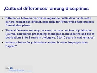 Differences between disciplines regarding publication habits make general regulations difficult, especially for RFOs which fund projects from all disciplines. These differences not only concern the main medium of publication (journal, conference proceeding, monograph), but also the half-life of publications (1 to 2 years in biology vs. 5 to 10 years in mathematics) Is there a future for publications written in other languages than English?  ‚ Cultural differences‘ among disciplines 