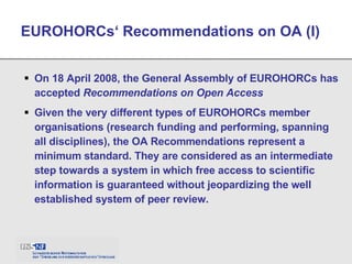 On 18 April 2008, the General Assembly of EUROHORCs has accepted  Recommendations on Open Access Given the very different types of EUROHORCs member organisations (research funding and performing, spanning all disciplines), the OA Recommendations represent a minimum standard. They are considered as an intermediate step towards a system in which free access to scientific information is guaranteed without jeopardizing the well established system of peer review.   EUROHORCs‘ Recommendations on OA (I) 