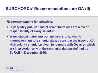 Recommendations for scientists: High quality publications of scientific results are a major responsability of every scientist. When choosing the appropriate means of scientific information, authors should always consider the issue of OA. High priority should be given to journals with OA rules which are in accordance with the recommendations defined by EURAB in December 2006. EUROHORCs‘ Recommendations on OA (II) 