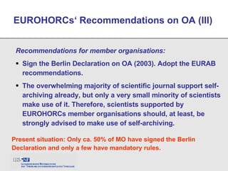 Recommendations for member organisations: Sign the Berlin Declaration on OA (2003). Adopt the EURAB recommendations. The overwhelming majority of scientific journal support self-archiving already, but only a very small minority of scientists make use of it. Therefore, scientists supported by EUROHORCs member organisations should, at least, be strongly advised to make use of self-archiving. EUROHORCs‘ Recommendations on OA (III) Present situation: Only ca. 50% of MO have signed the Berlin Declaration and only a few have mandatory rules. 