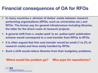 In many countries a ‚division of duties‘ exists between research performing organisations (RPOs, such as universities etc.) and RFOs: The former pay for general infrastructure including libraries, the latter for the direct costs of research projects. A general shift from a ‚reader-paid‘ to an ‚author-paid‘ publication scheme would correspond to a cost transfer from RPOs to RFOs. It is often argued that this cost transfer would be small (1 to 2% of research costs) and thus easily handled by RFOs. Such a shift would relieve libraries from their budgetary problems. Financial consequences of OA for RFOs Where would the problem go? Who pays for repositories? 