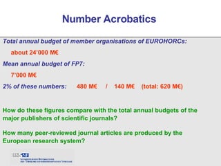 Total annual budget of member organisations of EUROHORCs: about 24’000 M€ Mean annual budget of FP7: 7’000 M€ 2% of these numbers:  480 M€  /  140 M€  (total: 620 M€) Number Acrobatics  How do these figures compare with the total annual budgets of the major publishers of scientific journals? How many peer-reviewed journal articles are produced by the European research system? 