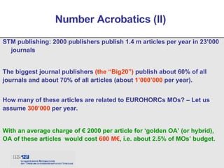 STM publishing: 2000 publishers publish 1.4 m articles per year in 23’000 journals  Number Acrobatics (II)  The biggest journal publishers  (the “Big20”)  publish about 60% of all journals and about 70% of all articles (about  1’000’000  per year). With an average charge of € 2000 per article for ‘golden OA’ (or hybrid), OA of these articles  would cost  600 M€ , i.e. about 2.5% of MOs’ budget. How many of these articles are related to EUROHORCs MOs? – Let us assume  300’000  per year. 