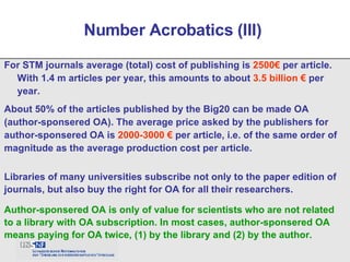 For STM journals average (total) cost of publishing is  2500€  per article. With 1.4 m articles per year, this amounts to about  3.5 billion €  per year. Number Acrobatics (III)  About 50% of the articles published by the Big20 can be made OA (author-sponsered OA). The average price asked by the publishers for author-sponsered OA is  2000-3000 €  per article, i.e. of the same order of magnitude as the average production cost per article.  Libraries of many universities subscribe not only to the paper edition of journals, but also buy the right for OA for all their researchers. Author-sponsered OA is only of value for scientists who are not related to a library with OA subscription. In most cases, author-sponsered OA means paying for OA twice, (1) by the library and (2) by the author.  