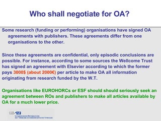 Some research (funding or performing) organisations have signed OA agreements with publishers. These agreements differ from one organisations to the other. Who shall negotiate for OA?  Since these agreements are confidential, only episodic conclusions are possible. For instance, according to some sources the Wellcome Trust has signed an agreement with Elsevier according to which the former pays  3000$ (about 2000€)  per article to make OA all information originating from research funded by the W.T. Organisations like EUROHORCs or ESF should should seriously seek an agreement between ROs and publishers to make all articles available by OA for a much lower price. 