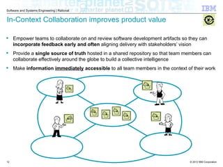 © 2012 IBM Corporation
Software and Systems Engineering | Rational
In-Context Collaboration improves product value
 Empower teams to collaborate on and review software development artifacts so they can
incorporate feedback early and often aligning delivery with stakeholders’ vision
 Provide a single source of truth hosted in a shared repository so that team members can
collaborate effectively around the globe to build a collective intelligence
 Make information immediately accessible to all team members in the context of their work
12
 