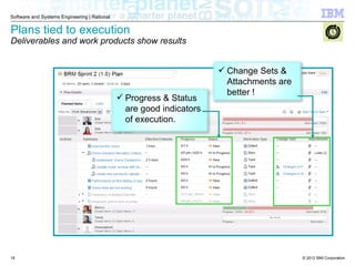 © 2012 IBM Corporation
Software and Systems Engineering | Rational
Plans tied to execution
Deliverables and work products show results
 Progress & Status
are good indicators
of execution.
 Change Sets &
Attachments are
better !
18
 
