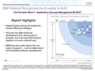 © 2012 IBM Corporation
Software and Systems Engineering | Rational
42
*Forrester Research Inc, October 23, 2012. Forrester Research, The Forrester Wave™ is copyrighted by Forrester Research, Inc. Forrester and Forrester Wave™ are trademarks of Forrester
Research, Inc. The Forrester Wave™ is a graphical representation of Forrester's call on a market and is plotted using a detailed spreadsheet with exposed scores, weightings, and comments.
Forrester does not endorse any vendor, product, or service depicted in the Forrester Wave. Information is based on best available resources. Opinions reflect judgment at the time and are subject
to change.
IBM Rational Recognized As A Leader in ALM
Report Highlights
• Highest Scores among all vendors for
Current Offering & Strategy“
• “Not only has IBM continued
development of its strong suite of
products, but it has also stitched them
together in a more coherent way.”
• [IBM] has also made clearer the use
cases it supports ... such as Agile teams
and embedded software development"
The Forrester WaveTM
: Application Life-cycle Management Q4 2012*
Link to report
 