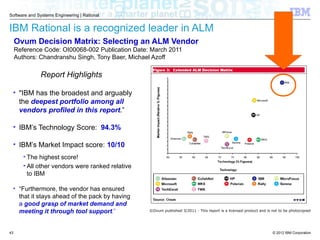 © 2012 IBM Corporation
Software and Systems Engineering | Rational
IBM Rational is a recognized leader in ALM
Report Highlights
• "IBM has the broadest and arguably
the deepest portfolio among all
vendors profiled in this report.”
• IBM’s Technology Score: 94.3%
• IBM’s Market Impact score: 10/10
• The highest score!
• All other vendors were ranked relative
to IBM
• “Furthermore, the vendor has ensured
that it stays ahead of the pack by having
a good grasp of market demand and
meeting it through tool support.”
Ovum Decision Matrix: Selecting an ALM Vendor
Reference Code: OI00068-002 Publication Date: March 2011
Authors: Chandranshu Singh, Tony Baer, Michael Azoff
©Ovum published 3/2011 - This report is a licensed product and is not to be photocopied
43
 