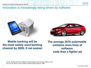 © 2012 IBM Corporation
Software and Systems Engineering | Rational
Innovation is increasingly being driven by software
Source: Mobile banking: A catalyst for improving bank performance, Deloitte, 2010;
and This Car Runs on Code, Robert Charette, IEEE Spectrum, 2009.
Mobile banking will be
the most widely used banking
channel by 2020, if not sooner
The average 2010 automobile
contains more lines of
software
code than a fighter jet
5
 
