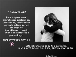 O IMBRATISARE Face si spune multe: imbratiseaza prietenul sau prietena ta, imbratiseaza cu toata caldura pe toti cei dragi tie, imbratiseaza-ti copiii, chiar si un animal sau o planta draga.  IMBRATISEAZA TOTUL !  Este imbratisarea ce eu ti-o daruie3sc… BUCURA-TE DIN PLIN DE EA, PRECUM FAC SI EU!  de la C.V.-m  