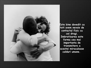 Este bine dovedit ca toti avem nevoie de contactul fizic cu cei dragi. Imbratisarea este forma cea mai importanta de transmitere a acestei miraculoase calduri umane.  