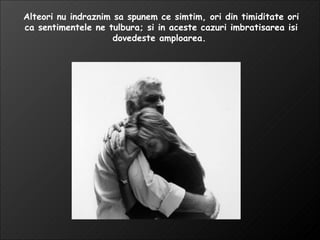 Alteori nu indraznim sa spunem ce simtim, ori din timiditate ori ca sentimentele ne tulbura; si in aceste cazuri imbratisarea isi dovedeste amploarea.  